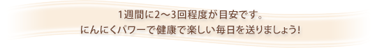1週間に2〜3回程度が目安です。
にんにくパワーで健康で楽しい毎日を送りましょう!
